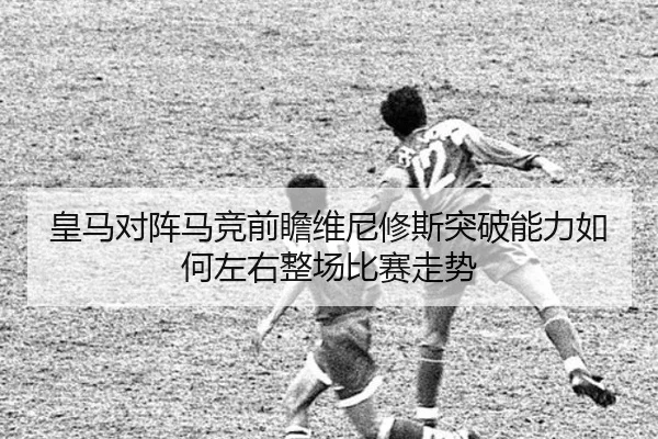 皇马对阵马竞前瞻维尼修斯突破能力如何左右整场比赛走势
