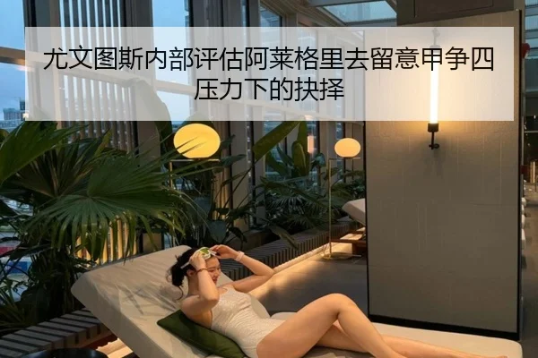 尤文图斯内部评估阿莱格里去留意甲争四压力下的抉择