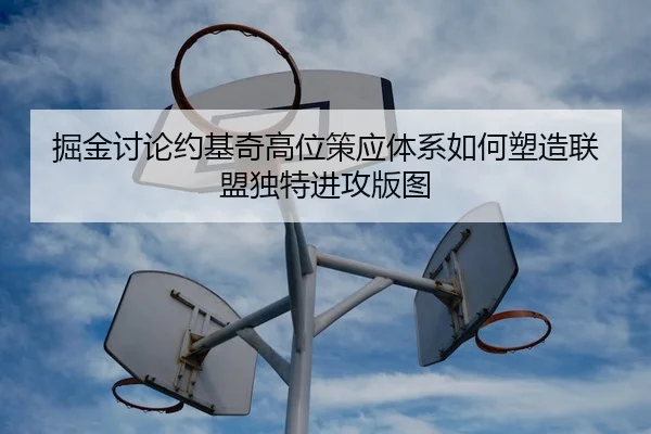 掘金讨论约基奇高位策应体系如何塑造联盟独特进攻版图
